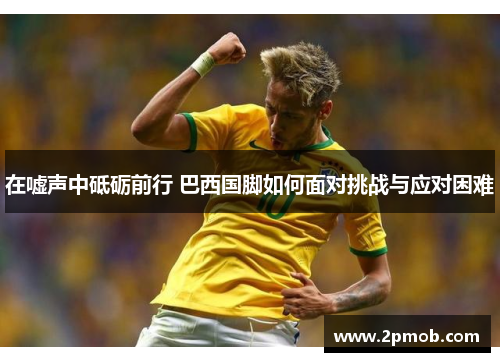 在嘘声中砥砺前行 巴西国脚如何面对挑战与应对困难
