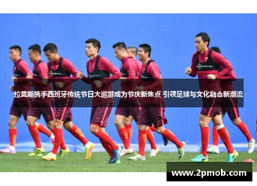 拉莫斯携手西班牙传统节日大巡游成为节庆新焦点 引领足球与文化融合新潮流