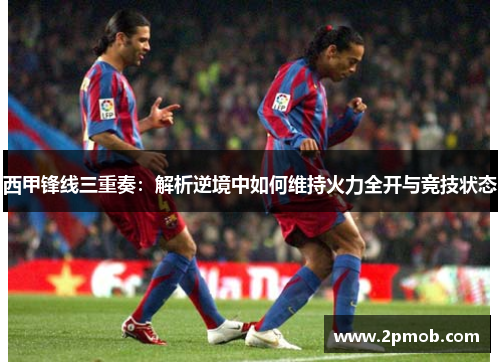 西甲锋线三重奏:解析逆境中如何维持火力全开与竞技状态 西甲锋线三重奏:解析逆境中如何维持火力全开与竞技状态